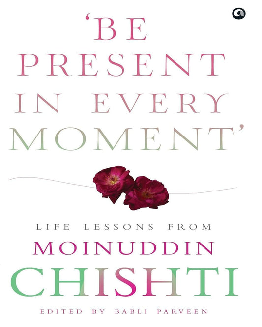 ‘Be Present in Every Moment’ : Be Present in Every Moment': Life Lessons from Moinuddin Chishti  Edited by Babli Parveen [Hardcover]